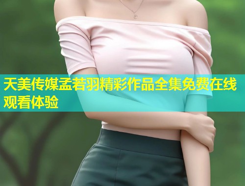 天美传媒孟若羽精彩作品全集免费在线观看体验  第1张