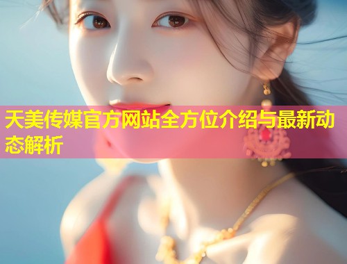 天美传媒官方网站全方位介绍与最新动态解析  第1张