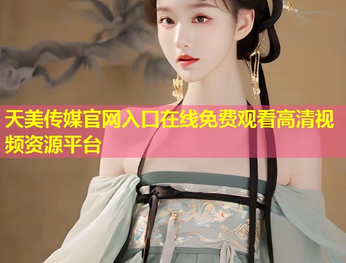 天美传媒官网入口在线免费观看高清视频资源平台  第1张