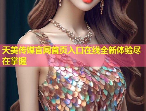 天美传媒官网首页入口在线全新体验尽在掌握  第1张