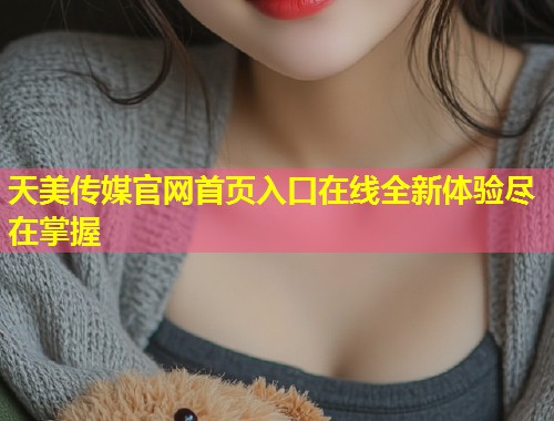 天美传媒官网首页入口在线全新体验尽在掌握  第2张
