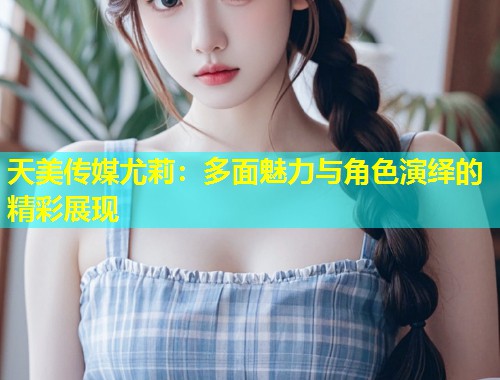 天美传媒尤莉：多面魅力与角色演绎的精彩展现  第1张