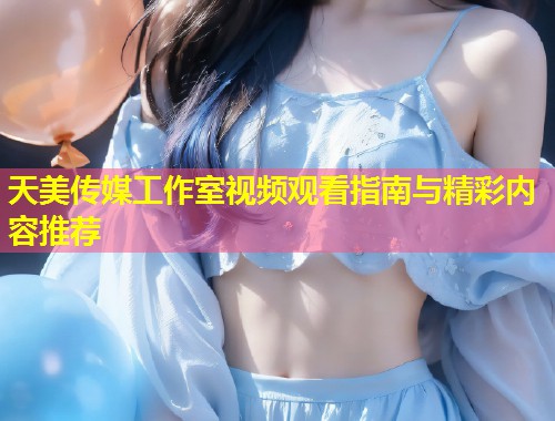 天美传媒工作室视频观看指南与精彩内容推荐  第2张