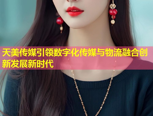 天美传媒引领数字化传媒与物流融合创新发展新时代  第1张