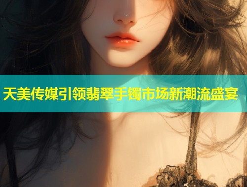 天美传媒引领翡翠手镯市场新潮流盛宴  第1张