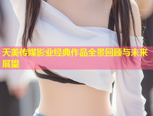 天美传媒影业经典作品全景回顾与未来展望  第1张