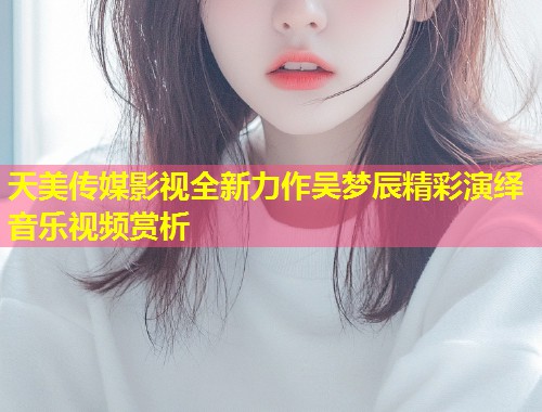 天美传媒影视全新力作吴梦辰精彩演绎音乐视频赏析  第1张