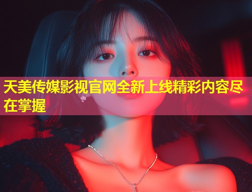 天美传媒影视官网全新上线精彩内容尽在掌握  第1张