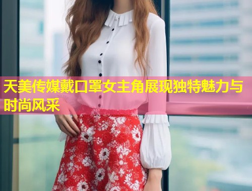 天美传媒戴口罩女主角展现独特魅力与时尚风采  第1张
