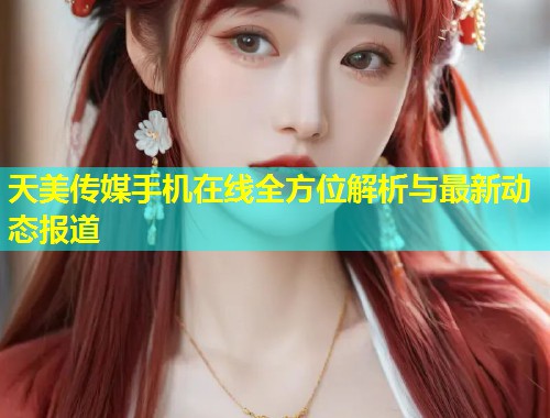 天美传媒手机在线全方位解析与最新动态报道  第1张