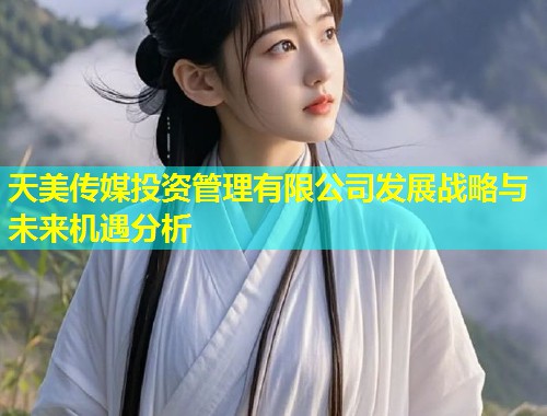 天美传媒投资管理有限公司发展战略与未来机遇分析  第1张