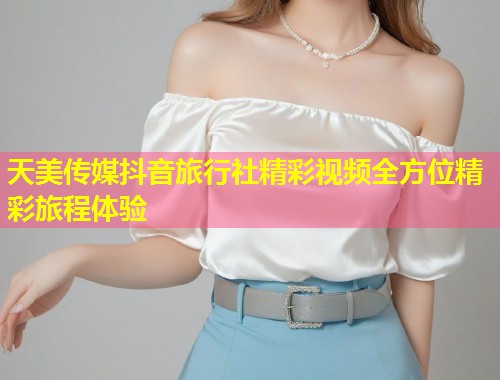 天美传媒抖音旅行社精彩视频全方位精彩旅程体验  第2张