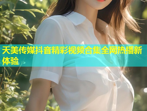 天美传媒抖音精彩视频合集全网热播新体验  第1张