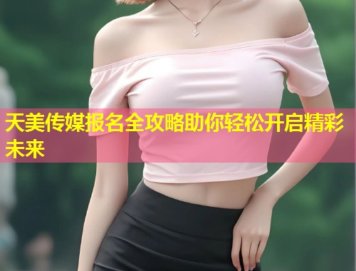 天美传媒报名全攻略助你轻松开启精彩未来  第1张