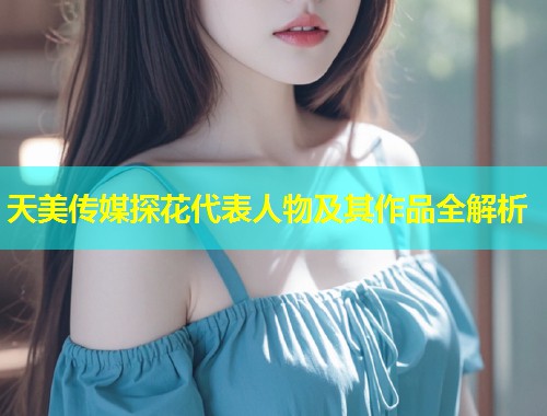 天美传媒探花代表人物及其作品全解析  第1张
