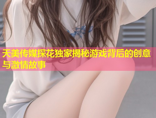 天美传媒探花独家揭秘游戏背后的创意与激情故事  第1张