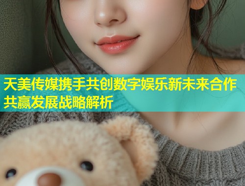 天美传媒携手共创数字娱乐新未来合作共赢发展战略解析  第1张