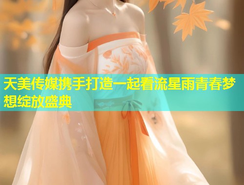 天美传媒携手打造一起看流星雨青春梦想绽放盛典  第1张