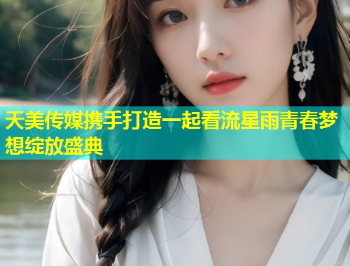 天美传媒携手打造一起看流星雨青春梦想绽放盛典  第2张
