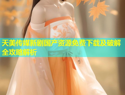天美传媒新剧国产资源免费下载及破解全攻略解析  第1张