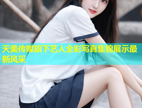 天美传媒旗下艺人全彩写真集锦展示最新风采  第1张