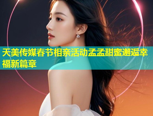 天美传媒春节相亲活动孟孟甜蜜邂逅幸福新篇章  第1张