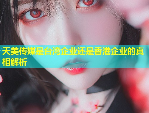 天美传媒是台湾企业还是香港企业的真相解析  第1张