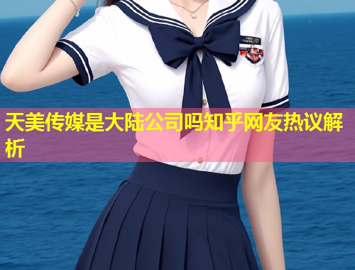 天美传媒是大陆公司吗知乎网友热议解析  第1张