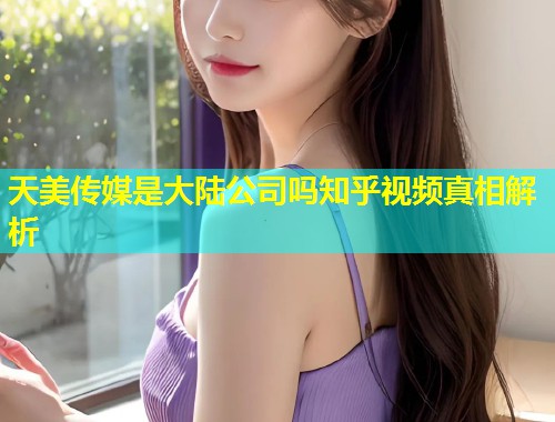 天美传媒是大陆公司吗知乎视频真相解析  第1张