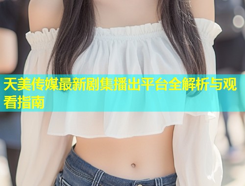 天美传媒最新剧集播出平台全解析与观看指南  第1张