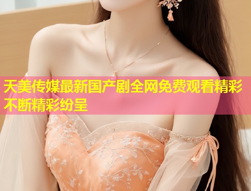 天美传媒最新国产剧全网免费观看精彩不断精彩纷呈  第1张