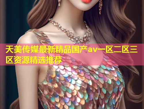 天美传媒最新精品国产av一区二区三区资源精选推荐  第1张