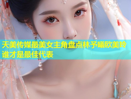 天美传媒最美女主角盘点林予曦欧美玲谁才是最佳代表  第1张