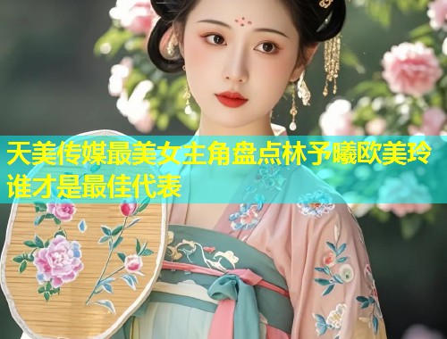 天美传媒最美女主角盘点林予曦欧美玲谁才是最佳代表  第2张