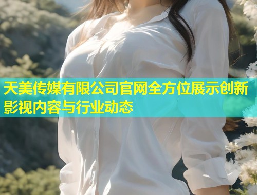 天美传媒有限公司官网全方位展示创新影视内容与行业动态  第1张