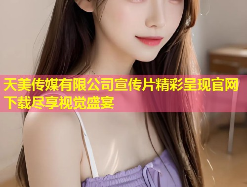 天美传媒有限公司宣传片精彩呈现官网下载尽享视觉盛宴  第1张