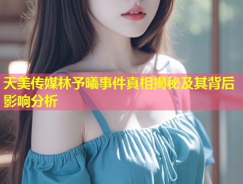 天美传媒林予曦事件真相揭秘及其背后影响分析  第2张