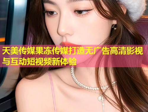 天美传媒果冻传媒打造无广告高清影视与互动短视频新体验  第1张