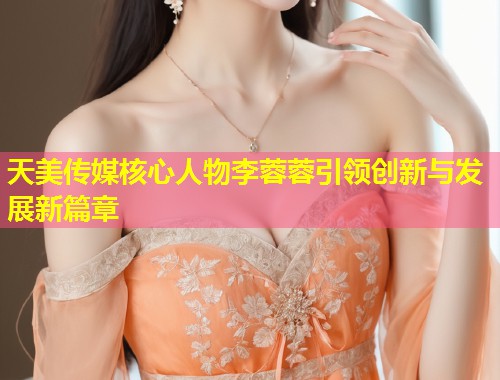天美传媒核心人物李蓉蓉引领创新与发展新篇章  第1张