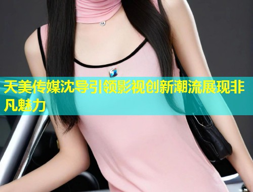 天美传媒沈导引领影视创新潮流展现非凡魅力  第1张