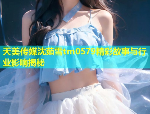 天美传媒沈茹雪tm0579精彩故事与行业影响揭秘  第1张