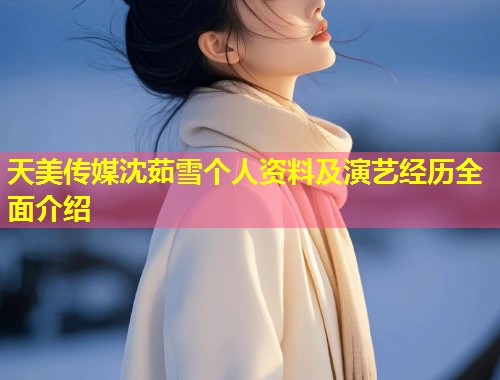 天美传媒沈茹雪个人资料及演艺经历全面介绍  第1张
