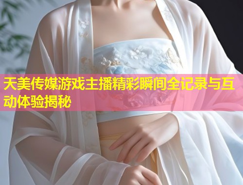 天美传媒游戏主播精彩瞬间全记录与互动体验揭秘  第2张