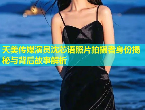 天美传媒演员沈芯语照片拍摄者身份揭秘与背后故事解析  第1张