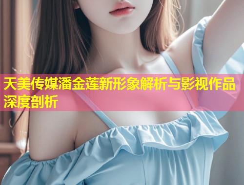 天美传媒潘金莲新形象解析与影视作品深度剖析  第1张