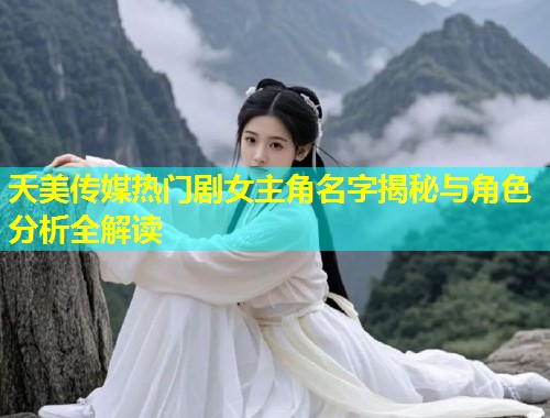 天美传媒热门剧女主角名字揭秘与角色分析全解读  第2张