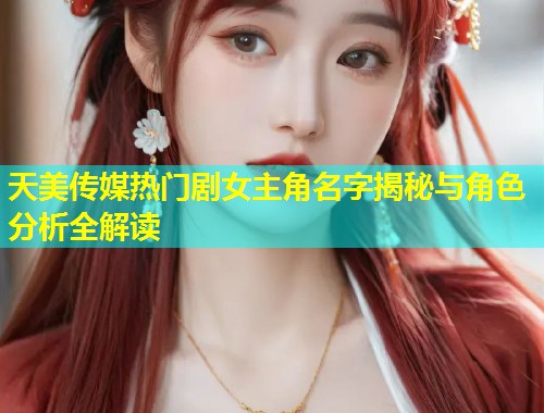 天美传媒热门剧女主角名字揭秘与角色分析全解读  第1张