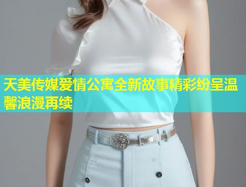 天美传媒爱情公寓全新故事精彩纷呈温馨浪漫再续  第1张