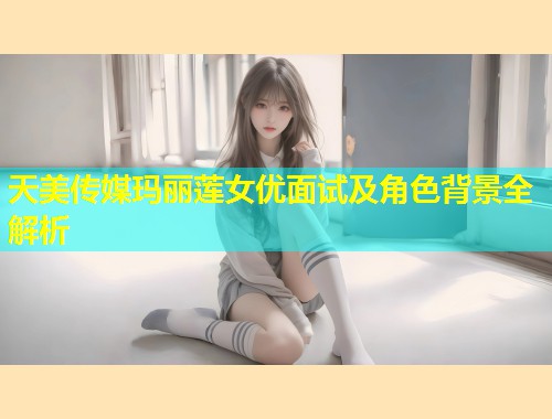 天美传媒玛丽莲女优面试及角色背景全解析  第1张