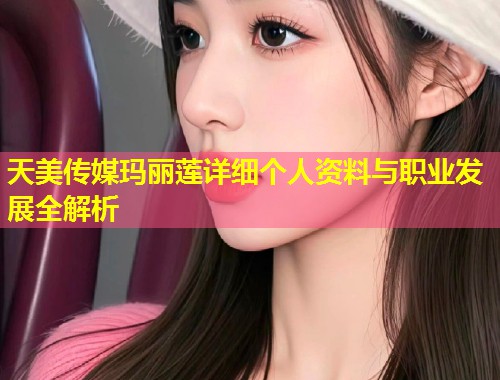 天美传媒玛丽莲详细个人资料与职业发展全解析  第1张